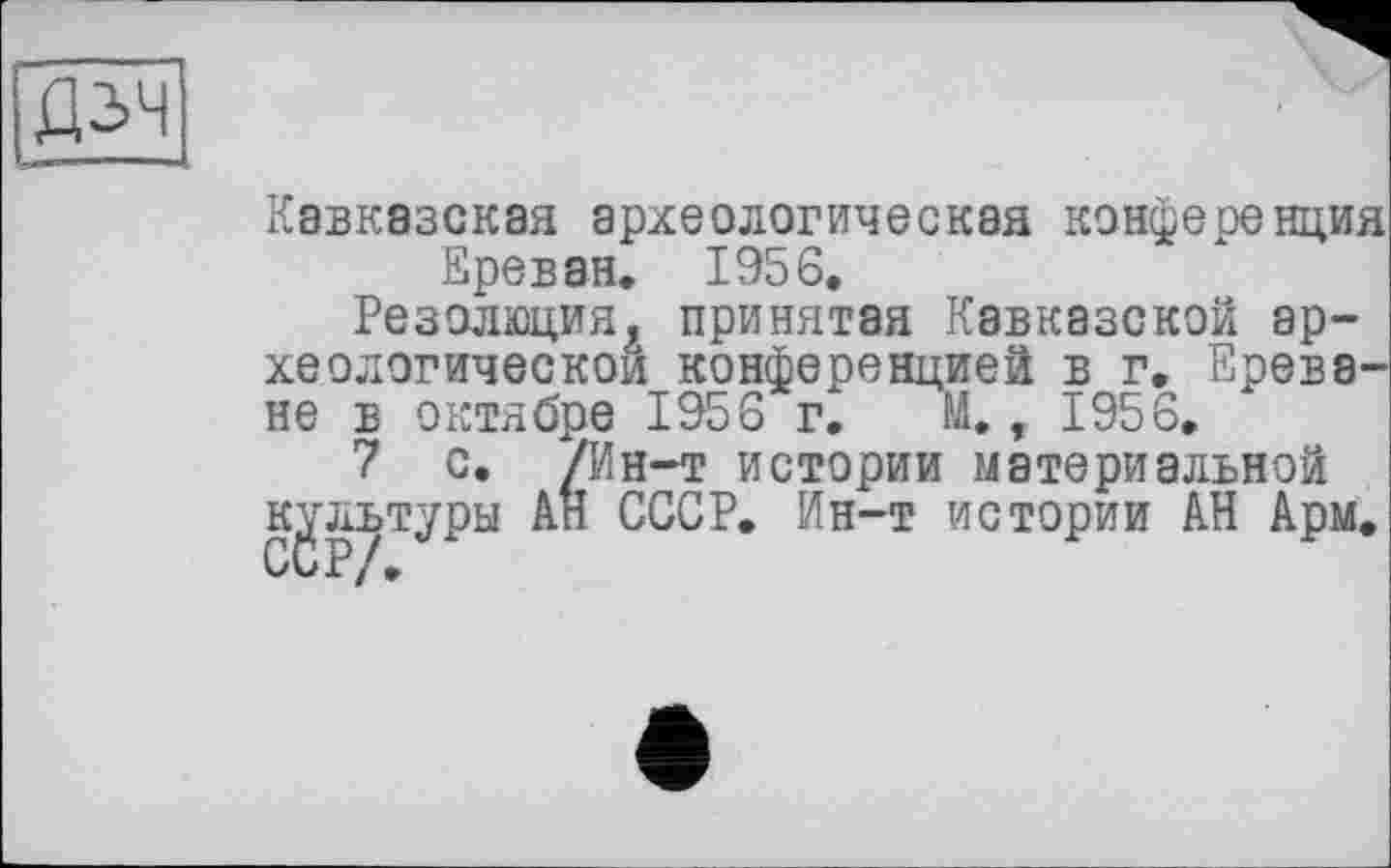 ﻿
Кавказская археологическая конференция Ереван. 1956,
Резолюция, принятая Кавказской археологической конференцией в г, Ереване в октябре 1956 г. И., 1956.
7 с. /Ин-т истории материальной культуры АН СССР. Ин-т истории АН Арм.